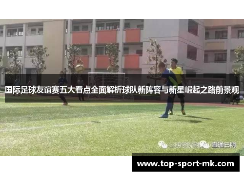 国际足球友谊赛五大看点全面解析球队新阵容与新星崛起之路前景观 国际足球友谊赛五大看点全面解析球队新阵容与新星崛起之路前景观